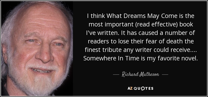 I think What Dreams May Come is the most important (read effective) book I've written. It has caused a number of readers to lose their fear of death the finest tribute any writer could receive. ... Somewhere In Time is my favorite novel. - Richard Matheson
