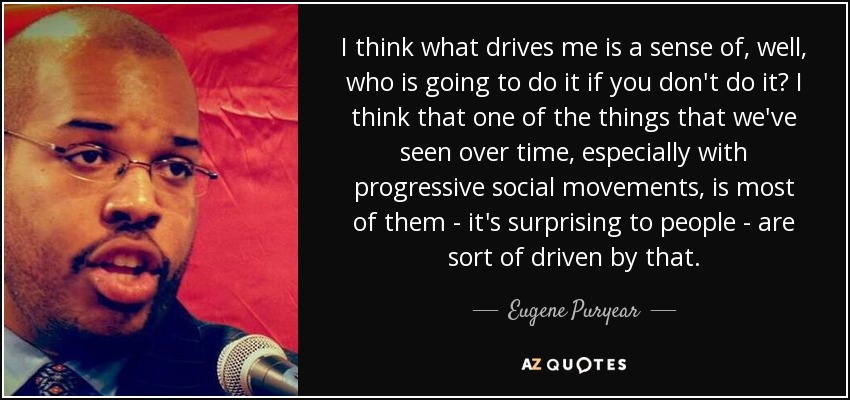 I think what drives me is a sense of, well, who is going to do it if you don't do it? I think that one of the things that we've seen over time, especially with progressive social movements, is most of them - it's surprising to people - are sort of driven by that. - Eugene Puryear