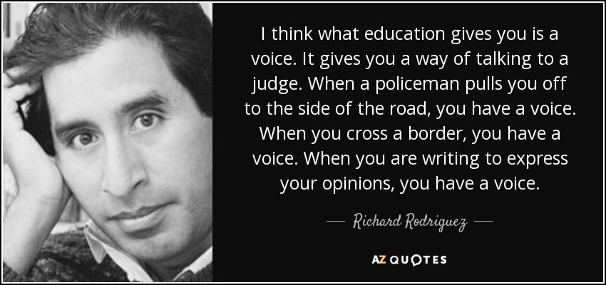 I think what education gives you is a voice. It gives you a way of talking to a judge. When a policeman pulls you off to the side of the road, you have a voice. When you cross a border, you have a voice. When you are writing to express your opinions, you have a voice. - Richard Rodriguez