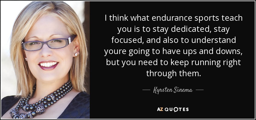 I think what endurance sports teach you is to stay dedicated, stay focused, and also to understand youre going to have ups and downs, but you need to keep running right through them. - Kyrsten Sinema