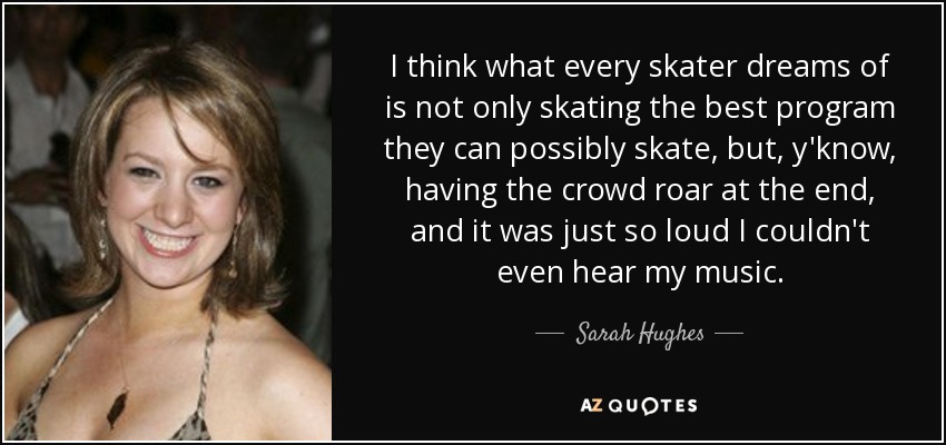 I think what every skater dreams of is not only skating the best program they can possibly skate, but, y'know, having the crowd roar at the end, and it was just so loud I couldn't even hear my music. - Sarah Hughes