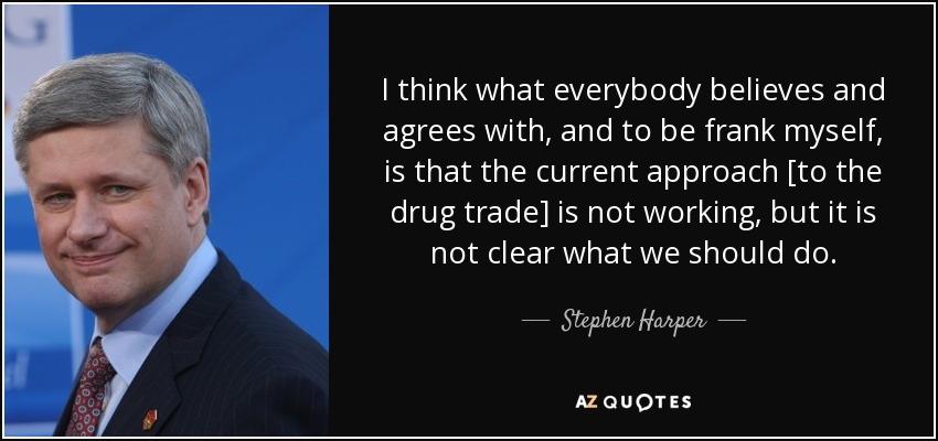 I think what everybody believes and agrees with, and to be frank myself, is that the current approach [to the drug trade] is not working, but it is not clear what we should do. - Stephen Harper