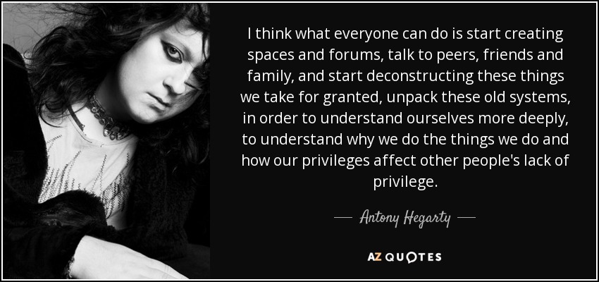 I think what everyone can do is start creating spaces and forums, talk to peers, friends and family, and start deconstructing these things we take for granted, unpack these old systems, in order to understand ourselves more deeply, to understand why we do the things we do and how our privileges affect other people's lack of privilege. - Antony Hegarty