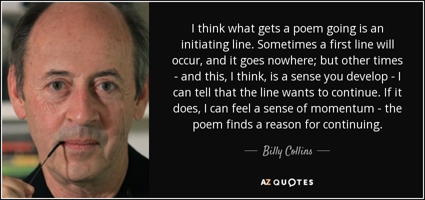 I think what gets a poem going is an initiating line. Sometimes a first line will occur, and it goes nowhere; but other times - and this, I think, is a sense you develop - I can tell that the line wants to continue. If it does, I can feel a sense of momentum - the poem finds a reason for continuing. - Billy Collins