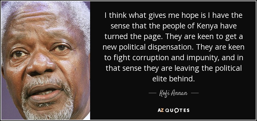 I think what gives me hope is I have the sense that the people of Kenya have turned the page. They are keen to get a new political dispensation. They are keen to fight corruption and impunity, and in that sense they are leaving the political elite behind. - Kofi Annan