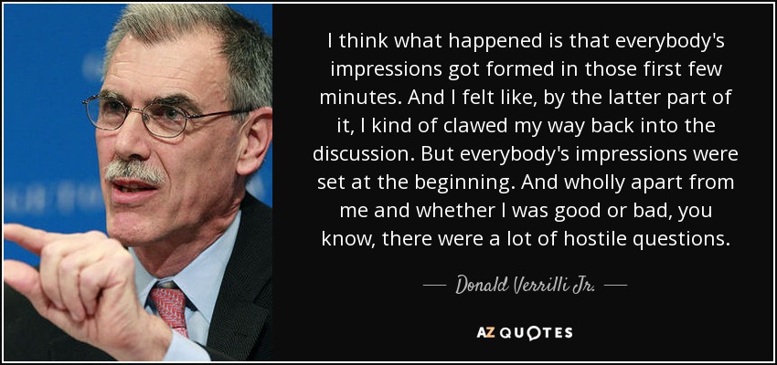 I think what happened is that everybody's impressions got formed in those first few minutes. And I felt like, by the latter part of it, I kind of clawed my way back into the discussion. But everybody's impressions were set at the beginning. And wholly apart from me and whether I was good or bad, you know, there were a lot of hostile questions. - Donald Verrilli Jr.