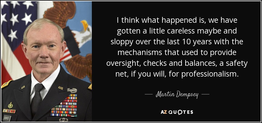 I think what happened is, we have gotten a little careless maybe and sloppy over the last 10 years with the mechanisms that used to provide oversight, checks and balances, a safety net, if you will, for professionalism. - Martin Dempsey