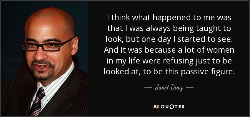 I think what happened to me was that I was always being taught to look, but one day I started to see. And it was because a lot of women in my life were refusing just to be looked at, to be this passive figure. - Junot Diaz