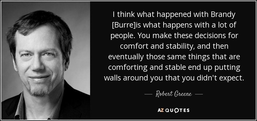 I think what happened with Brandy [Burre]is what happens with a lot of people. You make these decisions for comfort and stability, and then eventually those same things that are comforting and stable end up putting walls around you that you didn't expect. - Robert Greene