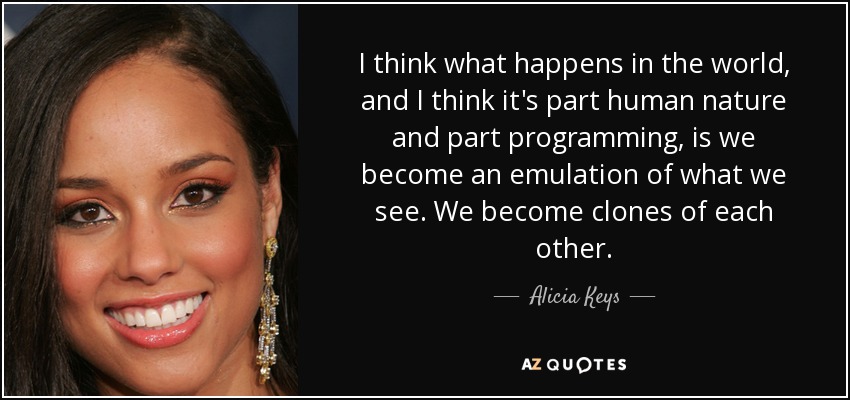 I think what happens in the world, and I think it's part human nature and part programming, is we become an emulation of what we see. We become clones of each other. - Alicia Keys