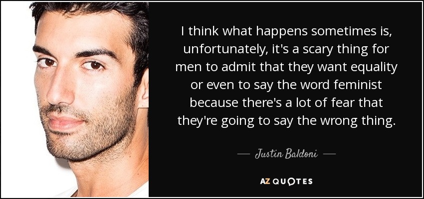I think what happens sometimes is, unfortunately, it's a scary thing for men to admit that they want equality or even to say the word feminist because there's a lot of fear that they're going to say the wrong thing. - Justin Baldoni