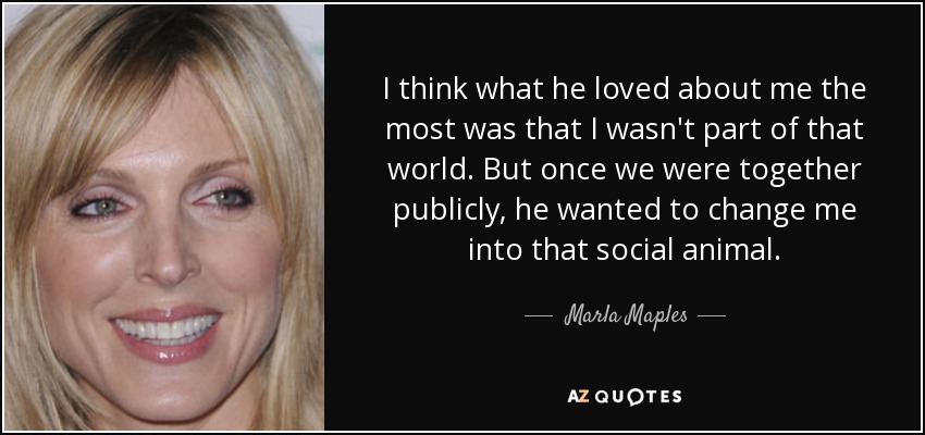 I think what he loved about me the most was that I wasn't part of that world. But once we were together publicly, he wanted to change me into that social animal. - Marla Maples