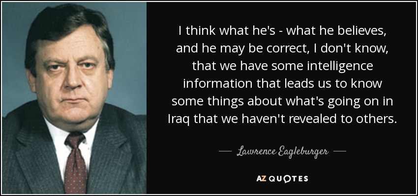 I think what he's - what he believes, and he may be correct, I don't know, that we have some intelligence information that leads us to know some things about what's going on in Iraq that we haven't revealed to others. - Lawrence Eagleburger