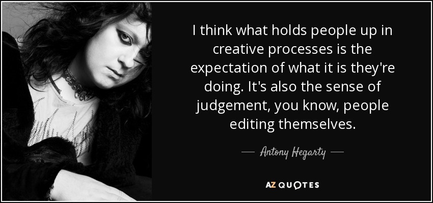I think what holds people up in creative processes is the expectation of what it is they're doing. It's also the sense of judgement, you know, people editing themselves. - Antony Hegarty