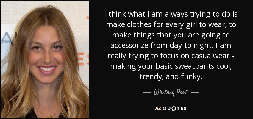 I think what I am always trying to do is make clothes for every girl to wear, to make things that you are going to accessorize from day to night. I am really trying to focus on casualwear - making your basic sweatpants cool, trendy, and funky. - Whitney Port