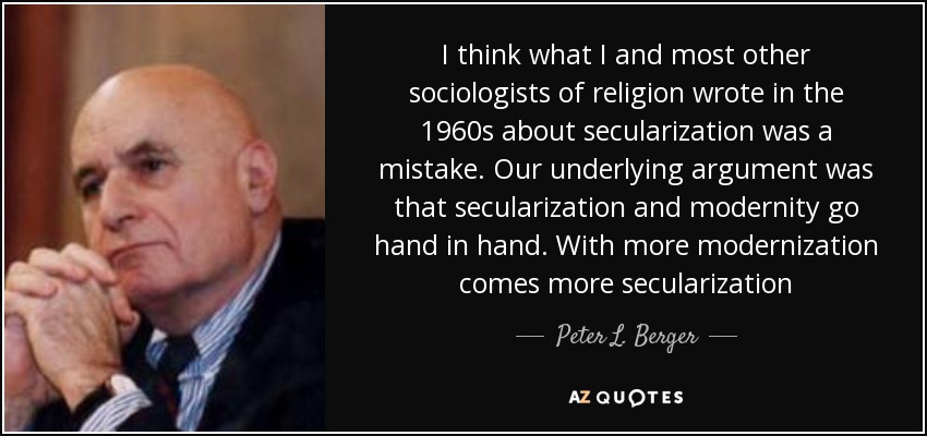 I think what I and most other sociologists of religion wrote in the 1960s about secularization was a mistake. Our underlying argument was that secularization and modernity go hand in hand. With more modernization comes more secularization - Peter L. Berger