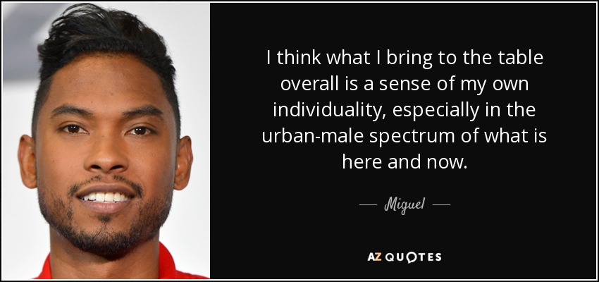 I think what I bring to the table overall is a sense of my own individuality, especially in the urban-male spectrum of what is here and now. - Miguel