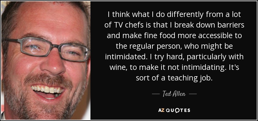 I think what I do differently from a lot of TV chefs is that I break down barriers and make fine food more accessible to the regular person, who might be intimidated. I try hard, particularly with wine, to make it not intimidating. It's sort of a teaching job. - Ted Allen