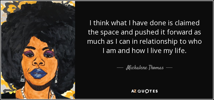 I think what I have done is claimed the space and pushed it forward as much as I can in relationship to who I am and how I live my life. - Mickalene Thomas