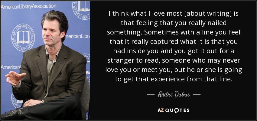 I think what I love most [about writing] is that feeling that you really nailed something. Sometimes with a line you feel that it really captured what it is that you had inside you and you got it out for a stranger to read, someone who may never love you or meet you, but he or she is going to get that experience from that line. - Andre Dubus