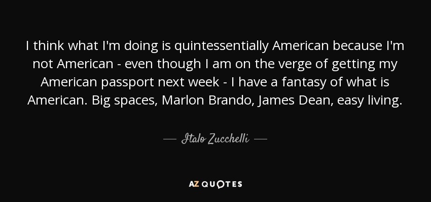 I think what I'm doing is quintessentially American because I'm not American - even though I am on the verge of getting my American passport next week - I have a fantasy of what is American. Big spaces, Marlon Brando, James Dean, easy living. - Italo Zucchelli