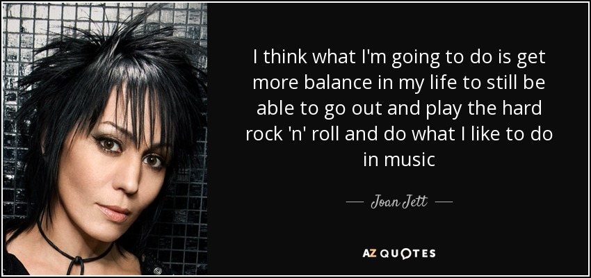 I think what I'm going to do is get more balance in my life to still be able to go out and play the hard rock 'n' roll and do what I like to do in music - Joan Jett