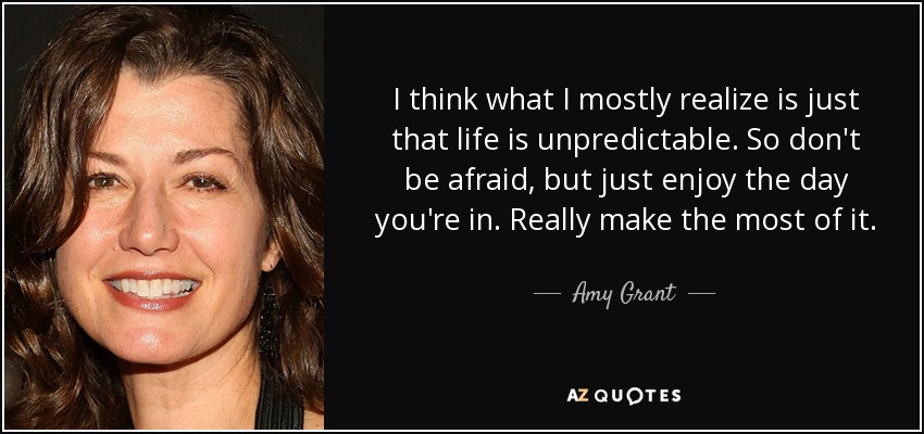 I think what I mostly realize is just that life is unpredictable. So don't be afraid, but just enjoy the day you're in. Really make the most of it. - Amy Grant