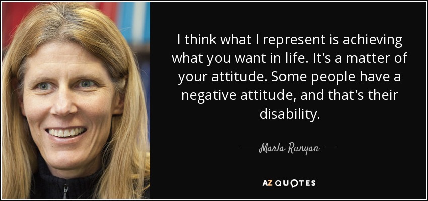 I think what I represent is achieving what you want in life. It's a matter of your attitude. Some people have a negative attitude, and that's their disability. - Marla Runyan