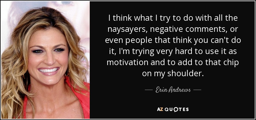 I think what I try to do with all the naysayers, negative comments, or even people that think you can't do it, I'm trying very hard to use it as motivation and to add to that chip on my shoulder. - Erin Andrews