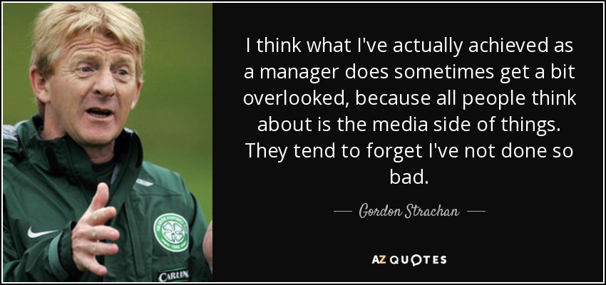 I think what I've actually achieved as a manager does sometimes get a bit overlooked, because all people think about is the media side of things. They tend to forget I've not done so bad. - Gordon Strachan