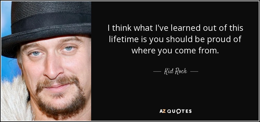 I think what I've learned out of this lifetime is you should be proud of where you come from. - Kid Rock