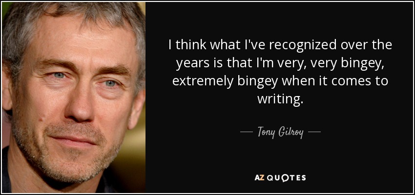 I think what I've recognized over the years is that I'm very, very bingey, extremely bingey when it comes to writing. - Tony Gilroy