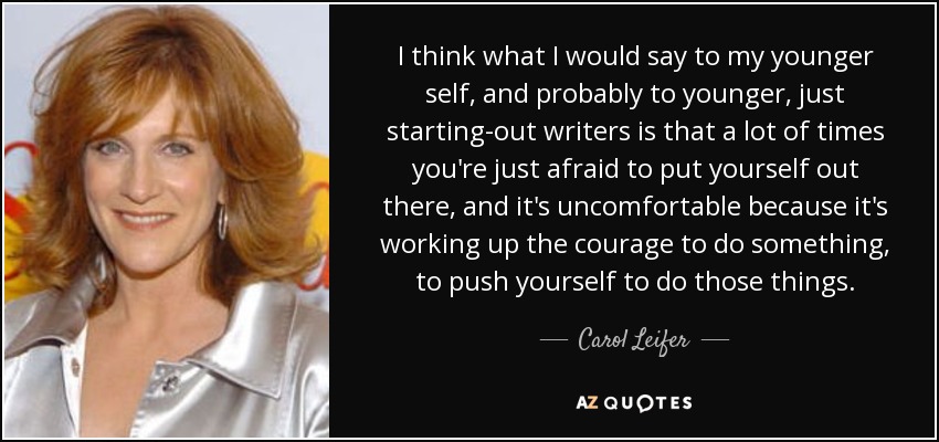 I think what I would say to my younger self, and probably to younger, just starting-out writers is that a lot of times you're just afraid to put yourself out there, and it's uncomfortable because it's working up the courage to do something, to push yourself to do those things. - Carol Leifer
