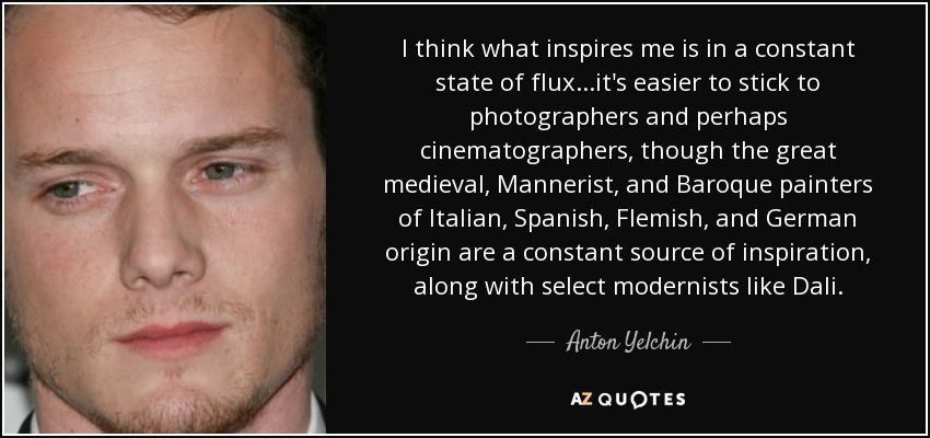 I think what inspires me is in a constant state of flux...it's easier to stick to photographers and perhaps cinematographers, though the great medieval, Mannerist, and Baroque painters of Italian, Spanish, Flemish, and German origin are a constant source of inspiration, along with select modernists like Dali. - Anton Yelchin