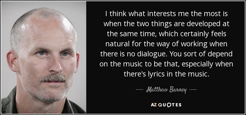 I think what interests me the most is when the two things are developed at the same time, which certainly feels natural for the way of working when there is no dialogue. You sort of depend on the music to be that, especially when there's lyrics in the music. - Matthew Barney