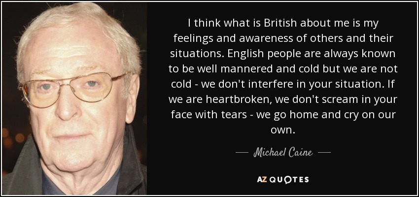I think what is British about me is my feelings and awareness of others and their situations. English people are always known to be well mannered and cold but we are not cold - we don't interfere in your situation. If we are heartbroken, we don't scream in your face with tears - we go home and cry on our own. - Michael Caine