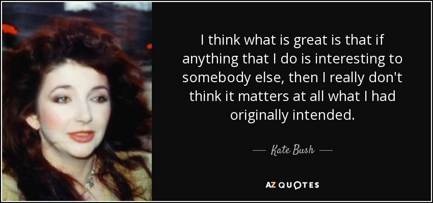 I think what is great is that if anything that I do is interesting to somebody else, then I really don't think it matters at all what I had originally intended. - Kate Bush