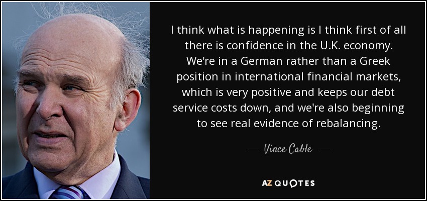 I think what is happening is I think first of all there is confidence in the U.K. economy. We're in a German rather than a Greek position in international financial markets, which is very positive and keeps our debt service costs down, and we're also beginning to see real evidence of rebalancing. - Vince Cable