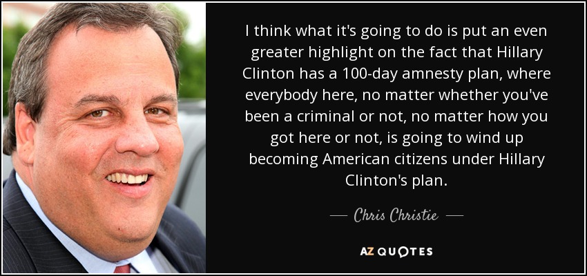 I think what it's going to do is put an even greater highlight on the fact that Hillary Clinton has a 100-day amnesty plan, where everybody here, no matter whether you've been a criminal or not, no matter how you got here or not, is going to wind up becoming American citizens under Hillary Clinton's plan. - Chris Christie