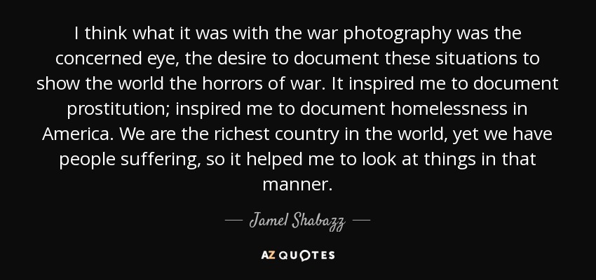 I think what it was with the war photography was the concerned eye, the desire to document these situations to show the world the horrors of war. It inspired me to document prostitution; inspired me to document homelessness in America. We are the richest country in the world, yet we have people suffering, so it helped me to look at things in that manner. - Jamel Shabazz
