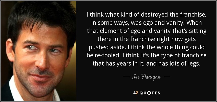 I think what kind of destroyed the franchise, in some ways, was ego and vanity. When that element of ego and vanity that's sitting there in the franchise right now gets pushed aside, I think the whole thing could be re-tooled. I think it's the type of franchise that has years in it, and has lots of legs. - Joe Flanigan