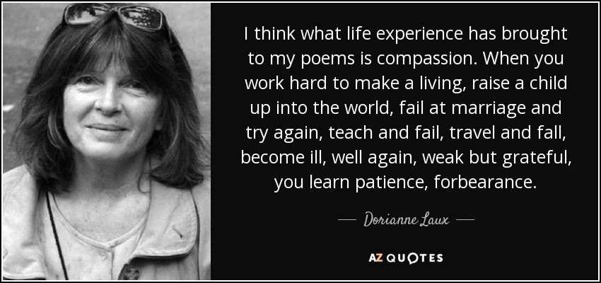 I think what life experience has brought to my poems is compassion. When you work hard to make a living, raise a child up into the world, fail at marriage and try again, teach and fail, travel and fall, become ill, well again, weak but grateful, you learn patience, forbearance. - Dorianne Laux