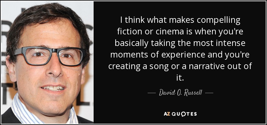 I think what makes compelling fiction or cinema is when you're basically taking the most intense moments of experience and you're creating a song or a narrative out of it. - David O. Russell