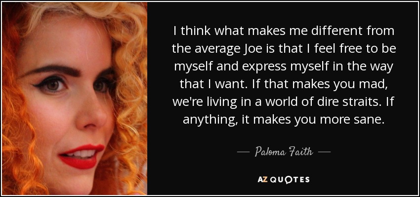 I think what makes me different from the average Joe is that I feel free to be myself and express myself in the way that I want. If that makes you mad, we're living in a world of dire straits. If anything, it makes you more sane. - Paloma Faith