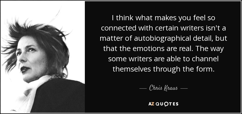 I think what makes you feel so connected with certain writers isn't a matter of autobiographical detail, but that the emotions are real. The way some writers are able to channel themselves through the form. - Chris Kraus