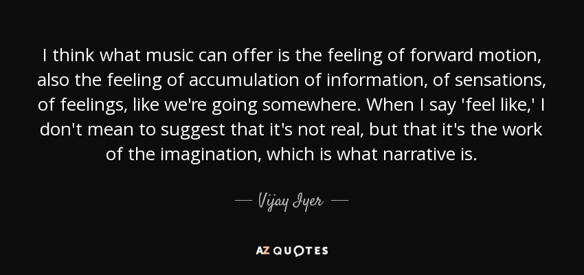 I think what music can offer is the feeling of forward motion, also the feeling of accumulation of information, of sensations, of feelings, like we're going somewhere. When I say 'feel like,' I don't mean to suggest that it's not real, but that it's the work of the imagination, which is what narrative is. - Vijay Iyer