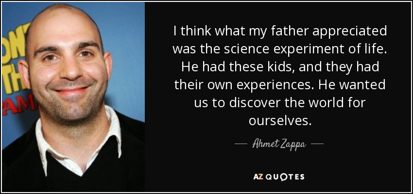 I think what my father appreciated was the science experiment of life. He had these kids, and they had their own experiences. He wanted us to discover the world for ourselves. - Ahmet Zappa