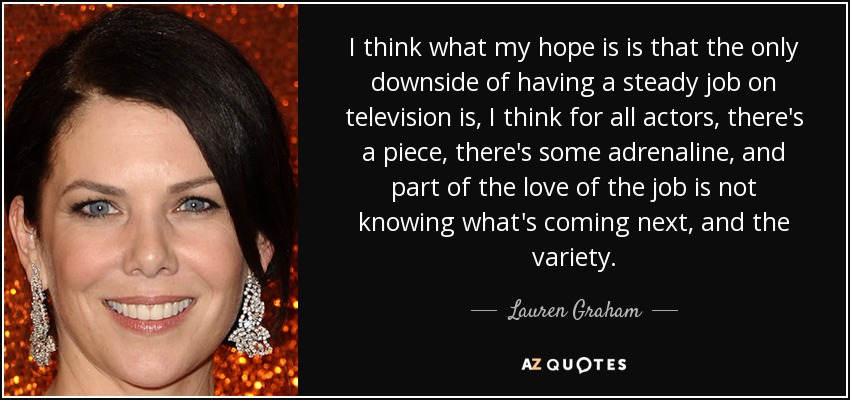 I think what my hope is is that the only downside of having a steady job on television is, I think for all actors, there's a piece, there's some adrenaline, and part of the love of the job is not knowing what's coming next, and the variety. - Lauren Graham