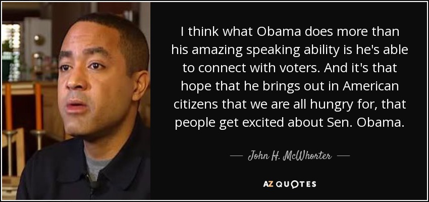 I think what Obama does more than his amazing speaking ability is he's able to connect with voters. And it's that hope that he brings out in American citizens that we are all hungry for, that people get excited about Sen. Obama. - John H. McWhorter