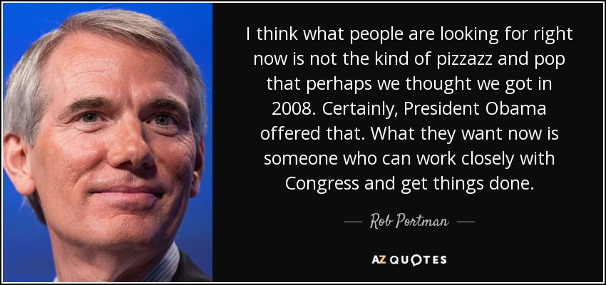 I think what people are looking for right now is not the kind of pizzazz and pop that perhaps we thought we got in 2008. Certainly, President Obama offered that. What they want now is someone who can work closely with Congress and get things done. - Rob Portman